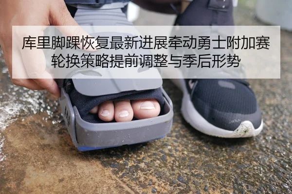 库里脚踝恢复最新进展牵动勇士附加赛轮换策略提前调整与季后形势