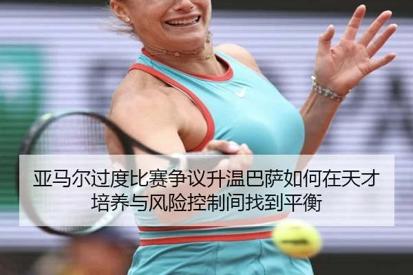 亚马尔过度比赛争议升温巴萨如何在天才培养与风险控制间找到平衡